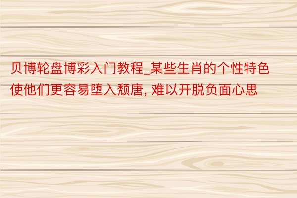贝博轮盘博彩入门教程_某些生肖的个性特色使他们更容易堕入颓唐， 难以开脱负面心思