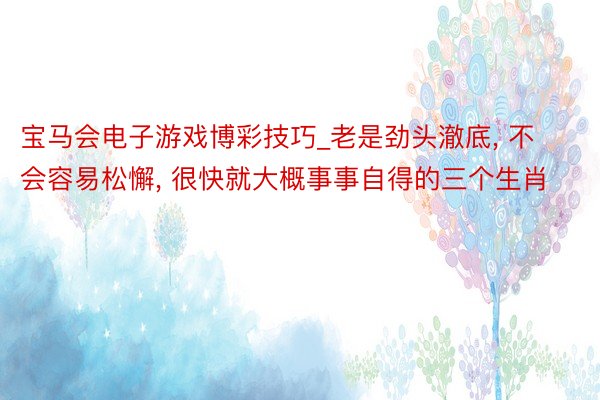 宝马会电子游戏博彩技巧_老是劲头澈底， 不会容易松懈， 很快就大概事事自得的三个生肖