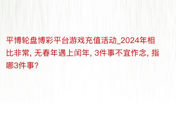 平博轮盘博彩平台游戏充值活动_2024年相比非常， 无春年遇上闰年， 3件事不宜作念， 指哪3件事?