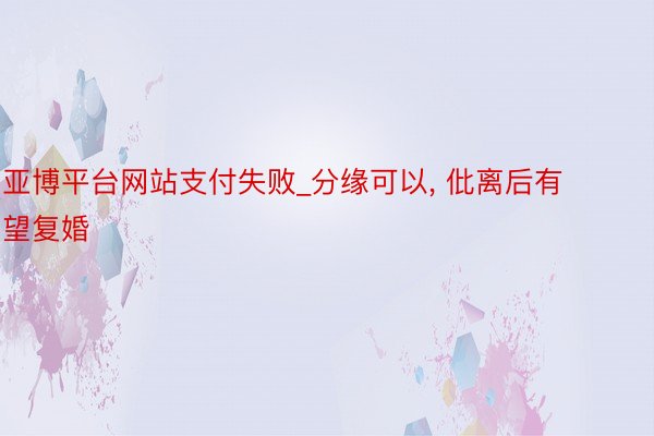 亚博平台网站支付失败_分缘可以， 仳离后有望复婚
