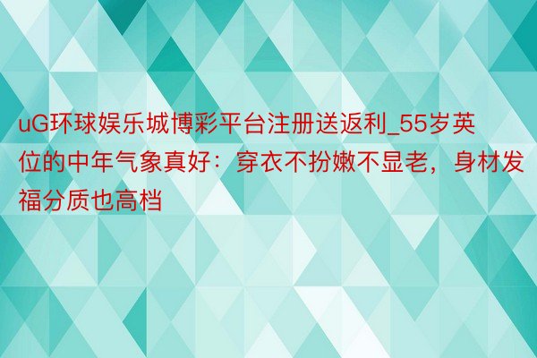 uG环球娱乐城博彩平台注册送返利_55岁英位的中年气象真好：穿衣不扮嫩不显老，身材发福分质也高档