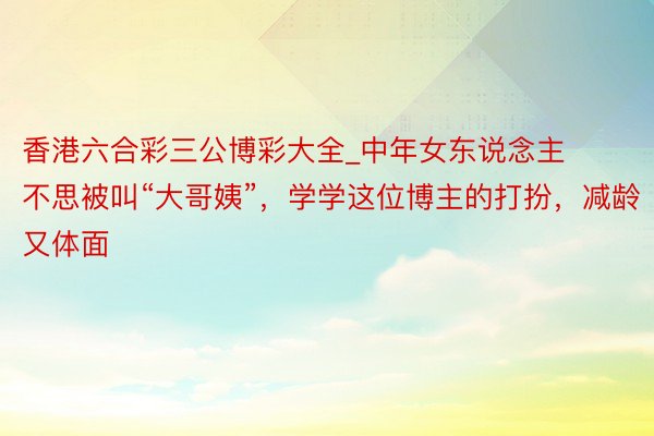 香港六合彩三公博彩大全_中年女东说念主不思被叫“大哥姨”，学学这位博主的打扮，减龄又体面