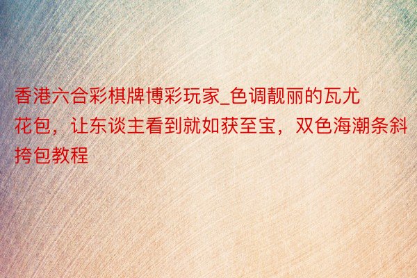 香港六合彩棋牌博彩玩家_色调靓丽的瓦尤花包，让东谈主看到就如获至宝，双色海潮条斜挎包教程
