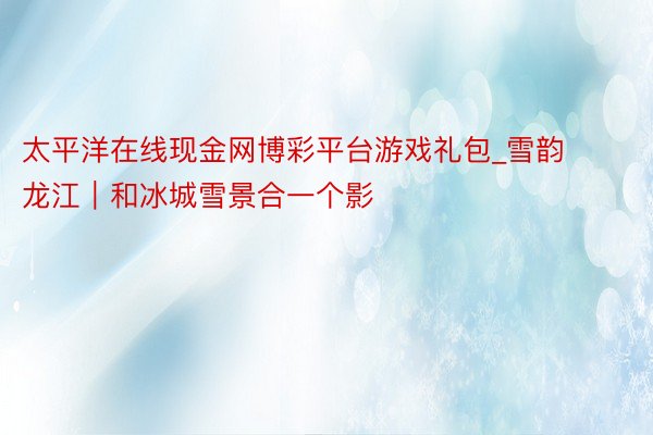太平洋在线现金网博彩平台游戏礼包_雪韵龙江｜和冰城雪景合一个影