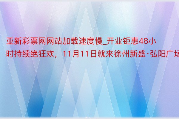 亚新彩票网网站加载速度慢_开业钜惠48小时持续绝狂欢，11月11日就来徐州新盛·弘阳广场