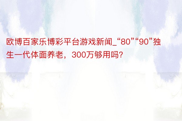 欧博百家乐博彩平台游戏新闻_“80”“90”独生一代体面养老，300万够用吗？