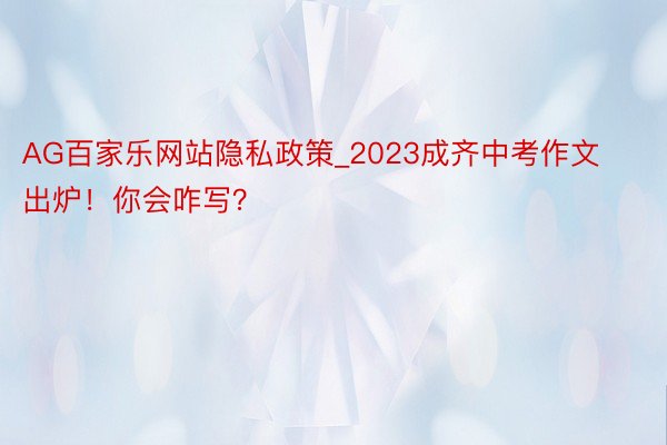 AG百家乐网站隐私政策_2023成齐中考作文出炉！你会咋写？