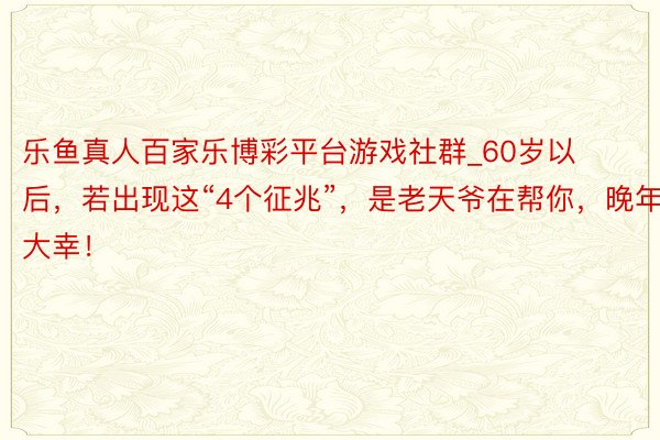 乐鱼真人百家乐博彩平台游戏社群_60岁以后，若出现这“4个征兆”，是老天爷在帮你，晚年大幸！
