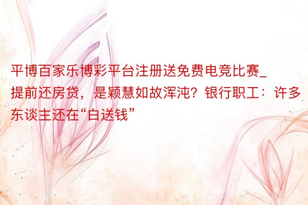 平博百家乐博彩平台注册送免费电竞比赛_提前还房贷，是颖慧如故浑沌？银行职工：许多东谈主还在“白送钱”